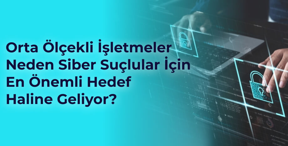 Orta Ölçekli İşletmeler Neden Siber Suçlular İçin En Önemli Hedef Haline Geliyor?